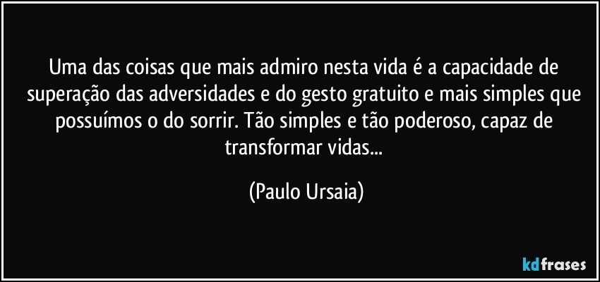 Uma das coisas que mais admiro nesta vida é a capacidade de superação das adversidades e do gesto gratuito e mais simples que possuímos o do sorrir. Tão simples e tão poderoso, capaz de transformar vidas... (Paulo Ursaia)