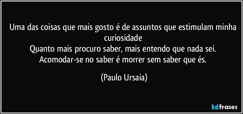 Uma das coisas que mais gosto é de assuntos que estimulam minha curiosidade 
Quanto mais procuro saber, mais entendo que nada sei. 
Acomodar-se no saber é morrer sem saber que és. (Paulo Ursaia)