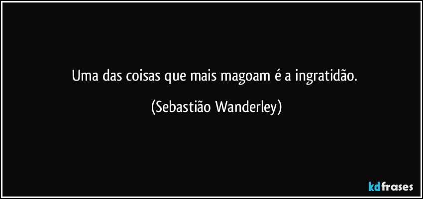 Uma das coisas que mais magoam é a ingratidão. (Sebastião Wanderley)