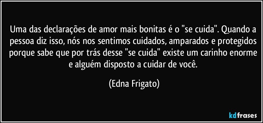 Uma das declarações de amor mais bonitas é o "se cuida". Quando a pessoa diz isso, nós nos sentimos cuidados, amparados e protegidos porque sabe que por trás desse "se cuida" existe um carinho enorme e alguém disposto a cuidar de você. (Edna Frigato)