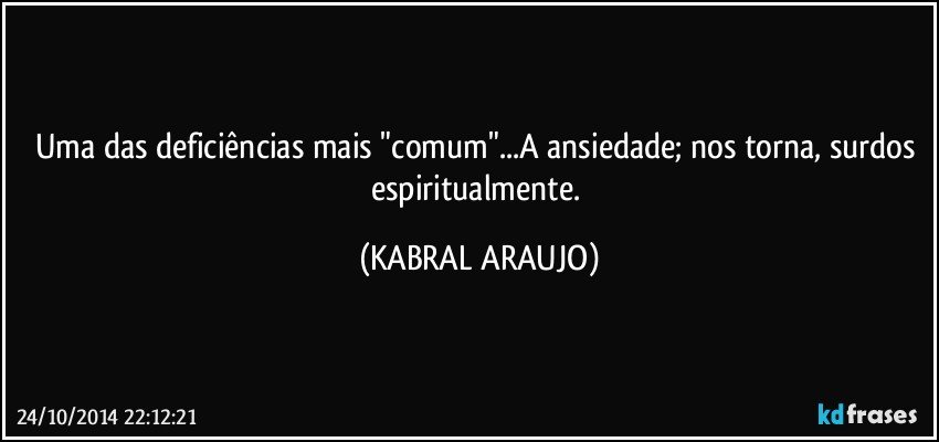 Uma das deficiências mais "comum"...A ansiedade; nos torna, surdos espiritualmente. (KABRAL ARAUJO)