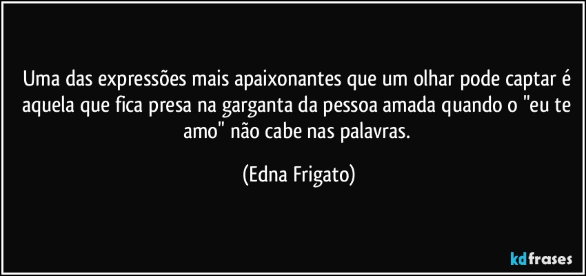 Uma das expressões mais apaixonantes que um olhar pode captar é aquela que fica presa na garganta da pessoa amada quando o "eu te amo" não cabe nas palavras. (Edna Frigato)