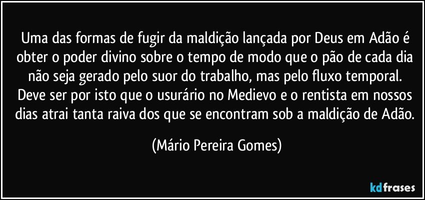 Uma das formas de fugir da maldição lançada por Deus em Adão é obter o poder divino sobre o tempo de modo que o pão de cada dia não seja gerado pelo suor do trabalho, mas pelo fluxo temporal. Deve ser por isto que o usurário no Medievo e o rentista em nossos dias atrai tanta raiva dos que se encontram sob a maldição de Adão. (Mário Pereira Gomes)