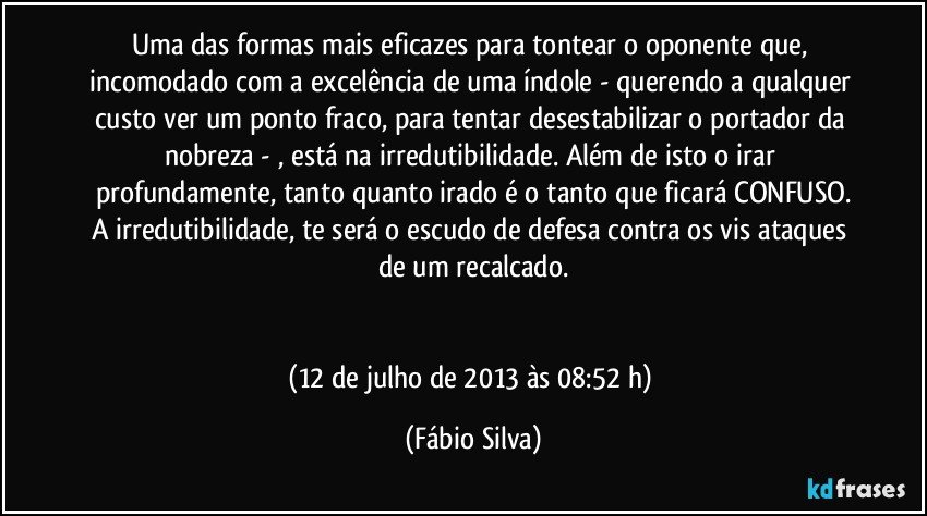 Uma das formas mais eficazes para tontear o oponente que, incomodado com a excelência de uma índole - querendo a qualquer custo ver um ponto fraco, para tentar desestabilizar o portador da nobreza - , está na irredutibilidade. Além de isto o irar profundamente, tanto quanto irado é o tanto que ficará CONFUSO.
A irredutibilidade, te será o escudo de defesa contra os vis ataques de um recalcado.


(12 de julho de 2013 às 08:52 h) (Fábio Silva)