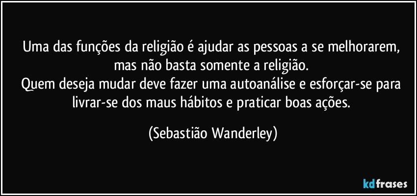 Uma das funções da religião é ajudar as pessoas a se melhorarem, mas não basta somente a religião. 
Quem deseja mudar deve fazer uma autoanálise e esforçar-se para livrar-se dos maus hábitos e praticar boas ações. (Sebastião Wanderley)