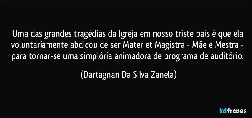 Uma das grandes tragédias da Igreja em nosso triste país é que ela voluntariamente abdicou de ser Mater et Magistra - Mãe e Mestra - para tornar-se uma simplória animadora de programa de auditório. (Dartagnan Da Silva Zanela)