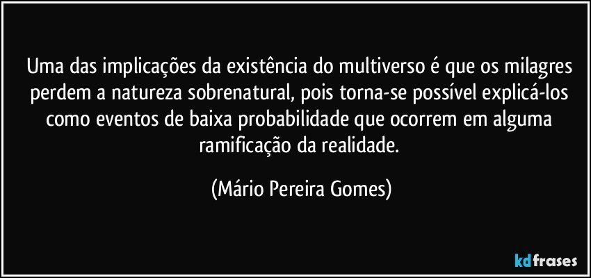 Uma das implicações da existência do multiverso é que os milagres perdem a natureza sobrenatural, pois torna-se possível explicá-los como eventos de baixa probabilidade que ocorrem em alguma ramificação da realidade. (Mário Pereira Gomes)