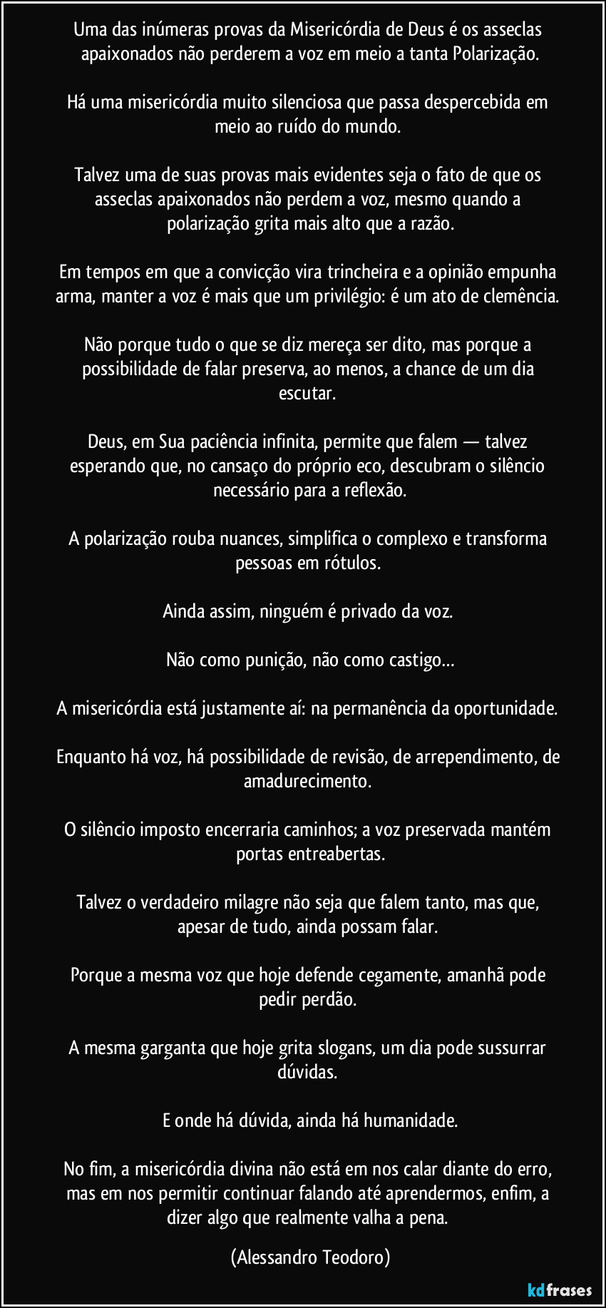 Uma das inúmeras provas da Misericórdia de Deus é os asseclas apaixonados não perderem a voz em meio a tanta Polarização.
Há uma misericórdia muito silenciosa que passa despercebida em meio ao ruído do mundo.
Talvez uma de suas provas mais evidentes seja o fato de que os asseclas apaixonados não perdem a voz, mesmo quando a polarização grita mais alto que a razão.
Em tempos em que a convicção vira trincheira e a opinião empunha arma, manter a voz é mais que um privilégio: é um ato de clemência.
Não porque tudo o que se diz mereça ser dito, mas porque a possibilidade de falar preserva, ao menos, a chance de um dia escutar.
Deus, em Sua paciência infinita, permite que falem — talvez esperando que, no cansaço do próprio eco, descubram o silêncio necessário para a reflexão.
A polarização rouba nuances, simplifica o complexo e transforma pessoas em rótulos.
Ainda assim, ninguém é privado da voz.
Não como punição, não como castigo…
A misericórdia está justamente aí: na permanência da oportunidade.
Enquanto há voz, há possibilidade de revisão, de arrependimento, de amadurecimento.
O silêncio imposto encerraria caminhos; a voz preservada mantém portas entreabertas.
Talvez o verdadeiro milagre não seja que falem tanto, mas que, apesar de tudo, ainda possam falar.
Porque a mesma voz que hoje defende cegamente, amanhã pode pedir perdão.
A mesma garganta que hoje grita slogans, um dia pode sussurrar dúvidas.
E onde há dúvida, ainda há humanidade.
No fim, a misericórdia divina não está em nos calar diante do erro, mas em nos permitir continuar falando até aprendermos, enfim, a dizer algo que realmente valha a pena. (Alessandro Teodoro)