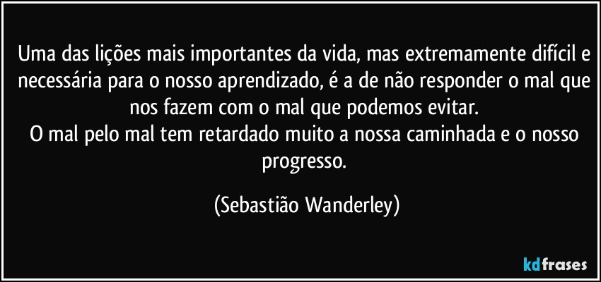 Uma das lições mais importantes da vida, mas extremamente difícil e necessária para o nosso aprendizado, é a de não responder o mal que nos fazem com o mal que podemos evitar. 
O mal pelo mal tem retardado muito a nossa caminhada e o nosso progresso. (Sebastião Wanderley)