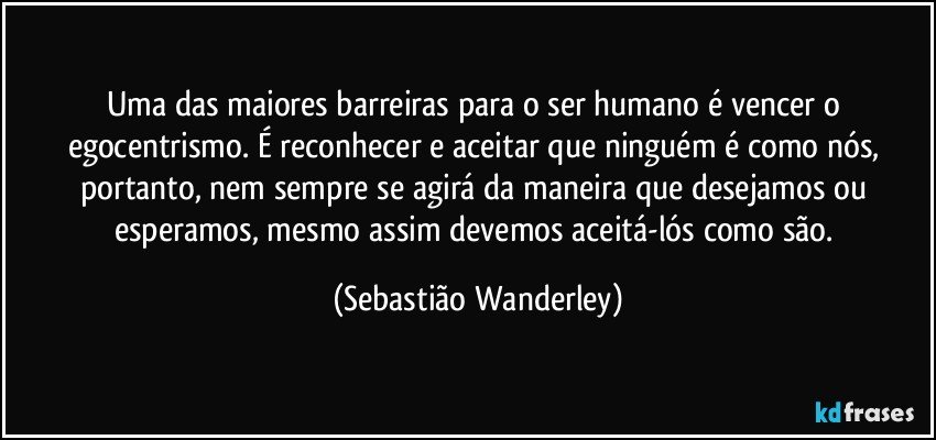 Uma das maiores barreiras para o ser humano é vencer o egocentrismo. É reconhecer e aceitar que ninguém é como nós, portanto, nem sempre se agirá da maneira que desejamos ou esperamos, mesmo assim devemos aceitá-lós como são. (Sebastião Wanderley)