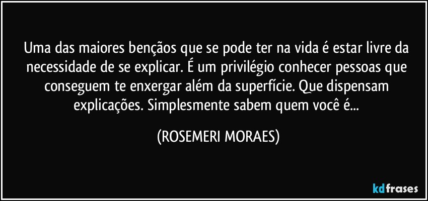 Uma das maiores bençãos que se pode ter na vida é estar livre da necessidade de se explicar. É um privilégio conhecer pessoas que conseguem te enxergar além da superfície. Que dispensam explicações. Simplesmente sabem quem você é... (ROSEMERI MORAES)