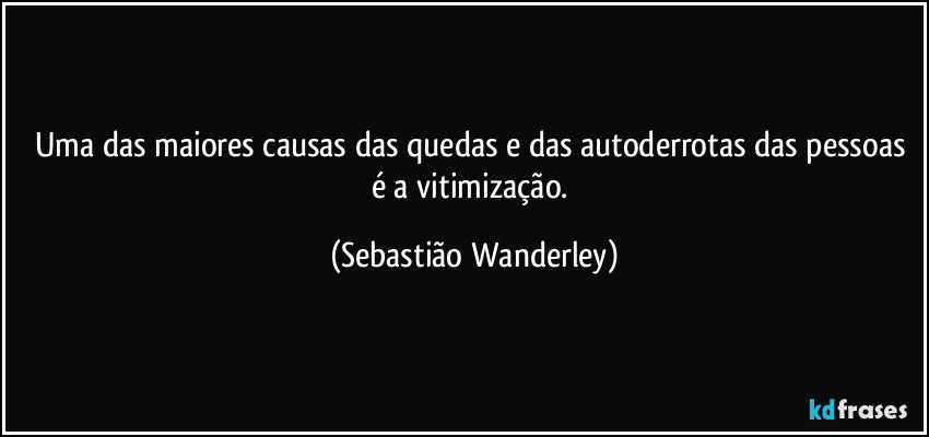 Uma das maiores causas das quedas e das autoderrotas das pessoas é a vitimização. (Sebastião Wanderley)