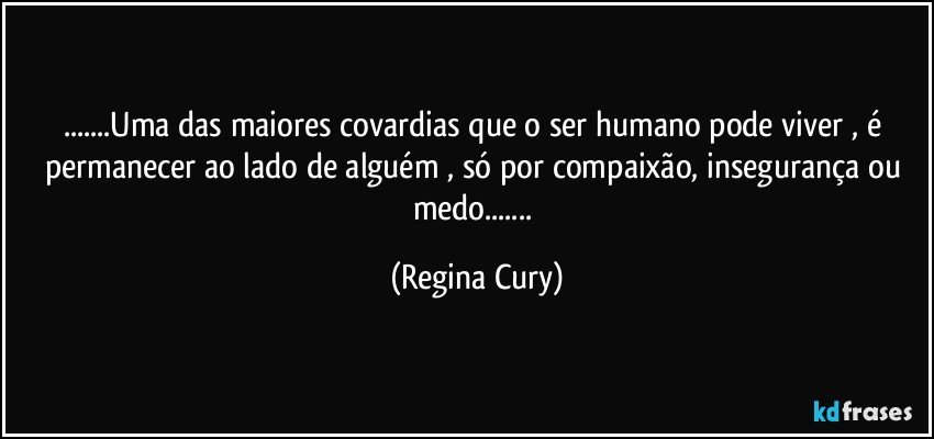 ...Uma das maiores covardias que o ser humano pode  viver ,  é permanecer  ao lado de alguém ,  só por compaixão, insegurança  ou medo... (Regina Cury)