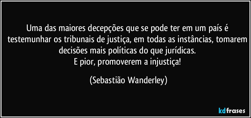 Uma das maiores decepções que se pode ter em um país é testemunhar os tribunais de justiça, em todas as instâncias, tomarem decisões mais políticas do que jurídicas. 
E pior, promoverem a injustiça! (Sebastião Wanderley)