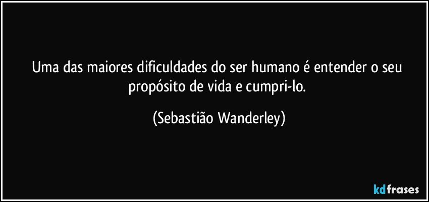 Uma das maiores dificuldades do ser humano é entender o seu propósito de vida e cumpri-lo. (Sebastião Wanderley)