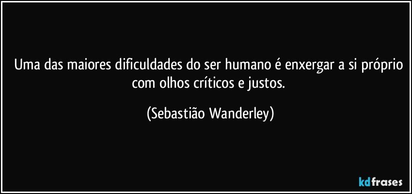 Uma das maiores dificuldades do ser humano é enxergar a si próprio com olhos críticos e justos. (Sebastião Wanderley)