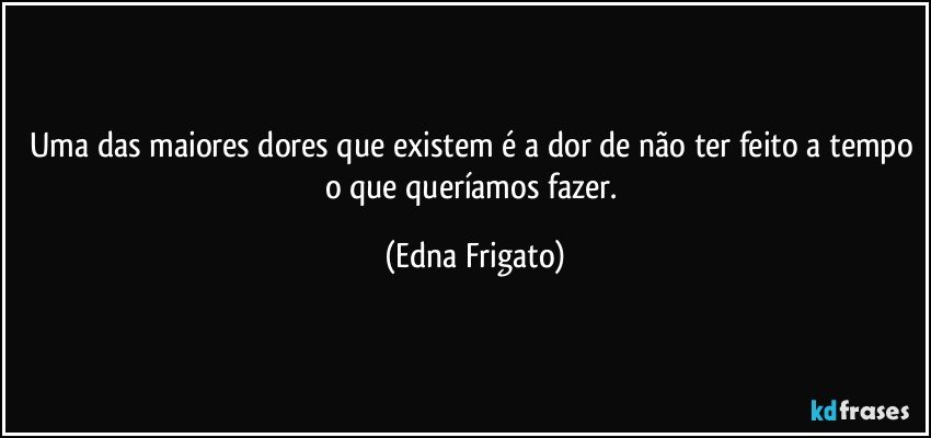 Uma das maiores dores que existem é a dor de não ter feito a tempo o que queríamos fazer. (Edna Frigato)