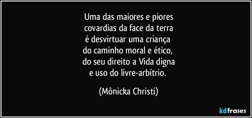 Uma das maiores e piores
covardias da face da terra
é desvirtuar uma criança 
do caminho moral  e ético, 
do seu direito a Vida digna
e uso do livre-arbítrio. (Mônicka Christi)