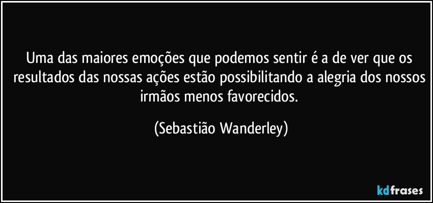 Uma das maiores emoções que podemos sentir é a de ver que os resultados das nossas ações estão possibilitando a alegria dos nossos irmãos menos favorecidos. (Sebastião Wanderley)