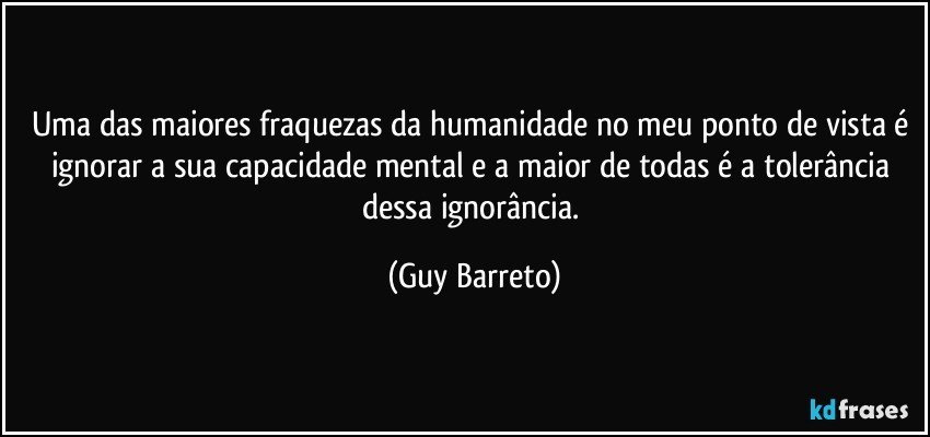 Uma das maiores fraquezas da humanidade no meu ponto de vista é ignorar a sua capacidade mental e a maior de todas é a tolerância dessa ignorância. (Guy Barreto)