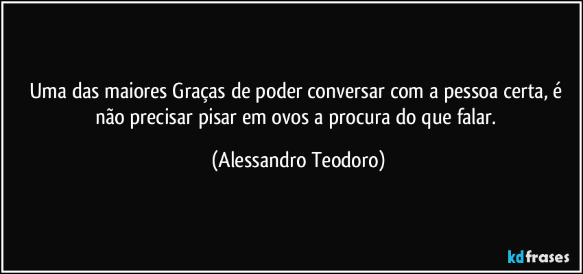 Uma das maiores Graças de poder conversar com a pessoa certa, é não precisar pisar em ovos a procura do que falar. (Alessandro Teodoro)