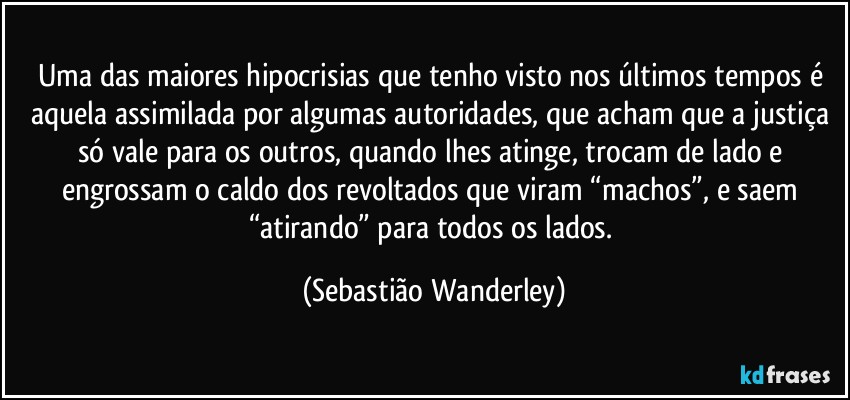 Uma das maiores hipocrisias que tenho visto nos últimos tempos é aquela assimilada por algumas autoridades, que acham que a justiça só vale para os outros, quando lhes atinge, trocam de lado e engrossam o caldo dos revoltados que viram “machos”, e saem “atirando” para todos os lados. (Sebastião Wanderley)