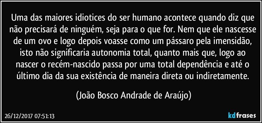 Uma das maiores idiotices do ser humano acontece quando diz  que não precisará de ninguém, seja para o que for. Nem que ele nascesse de um ovo e logo depois voasse como um pássaro pela imensidão, isto não significaria autonomia total, quanto mais que, logo ao nascer o recém-nascido passa por uma total dependência e até o último dia da sua existência de maneira direta ou indiretamente. (João Bosco Andrade de Araújo)