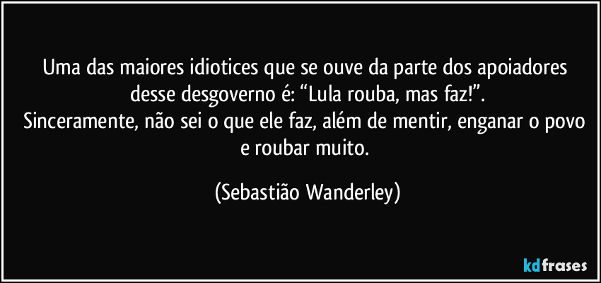 Uma das maiores idiotices que se ouve da parte dos apoiadores desse desgoverno é: “Lula rouba, mas faz!”.
Sinceramente, não sei o que ele faz, além de mentir, enganar o povo e roubar muito. (Sebastião Wanderley)