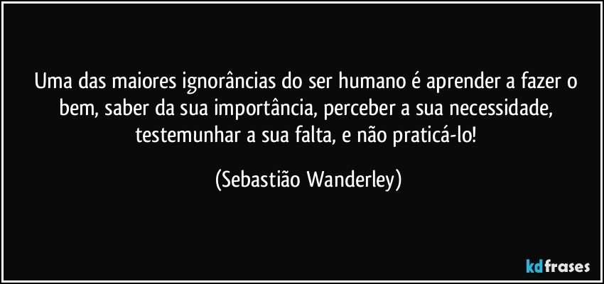 Uma das maiores ignorâncias do ser humano é aprender a fazer o bem, saber da sua importância, perceber a sua necessidade, testemunhar a sua falta, e não praticá-lo! (Sebastião Wanderley)