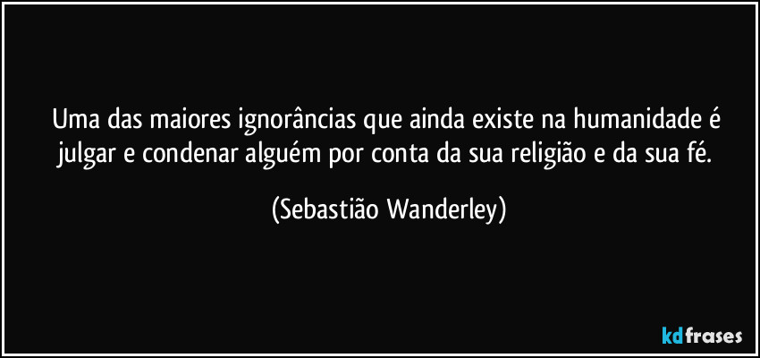 Uma das maiores ignorâncias que ainda existe na humanidade é julgar e condenar alguém por conta da sua religião e da sua fé. (Sebastião Wanderley)