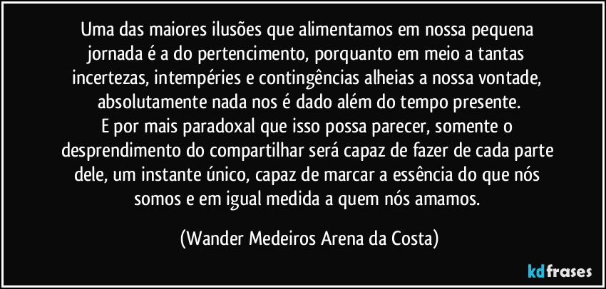 Uma das maiores ilusões que alimentamos em nossa pequena jornada é a do pertencimento, porquanto em meio a tantas incertezas, intempéries e contingências alheias a nossa vontade, absolutamente nada nos é dado além do tempo presente.
E por mais paradoxal que isso possa parecer, somente o desprendimento do compartilhar será capaz de fazer de cada parte dele, um instante único, capaz de marcar a essência do que nós somos e em igual medida a quem nós amamos. (Wander Medeiros Arena da Costa)