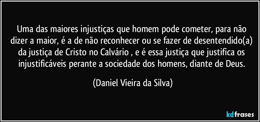 Uma das maiores injustiças que homem pode cometer, para não dizer a maior, é a de não reconhecer ou se fazer de desentendido(a) da justiça de Cristo no Calvário , e é essa justiça que justifica os injustificáveis perante a sociedade dos homens, diante de Deus. (Daniel Vieira da Silva)