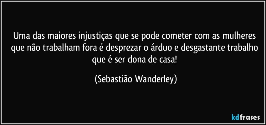 Uma das maiores injustiças que se pode cometer com as mulheres que não trabalham fora é desprezar o árduo e desgastante trabalho que é ser dona de casa! (Sebastião Wanderley)
