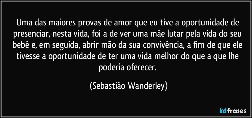 Uma das maiores provas de amor que eu tive a oportunidade de presenciar, nesta vida, foi a de ver uma mãe lutar pela vida do seu bebê e, em seguida, abrir mão da sua convivência, a fim de que ele tivesse a oportunidade de ter uma vida melhor do que a que lhe poderia oferecer. (Sebastião Wanderley)