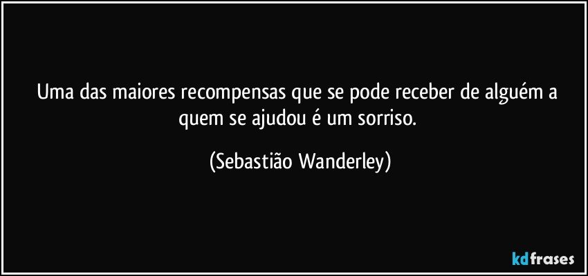 Uma das maiores recompensas que se pode receber de alguém a quem se ajudou é um sorriso. (Sebastião Wanderley)