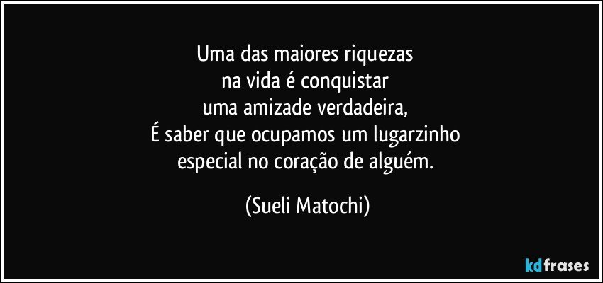 Uma das maiores riquezas 
na vida é conquistar 
uma amizade verdadeira, 
É saber que ocupamos um lugarzinho 
especial no coração de alguém. (Sueli Matochi)