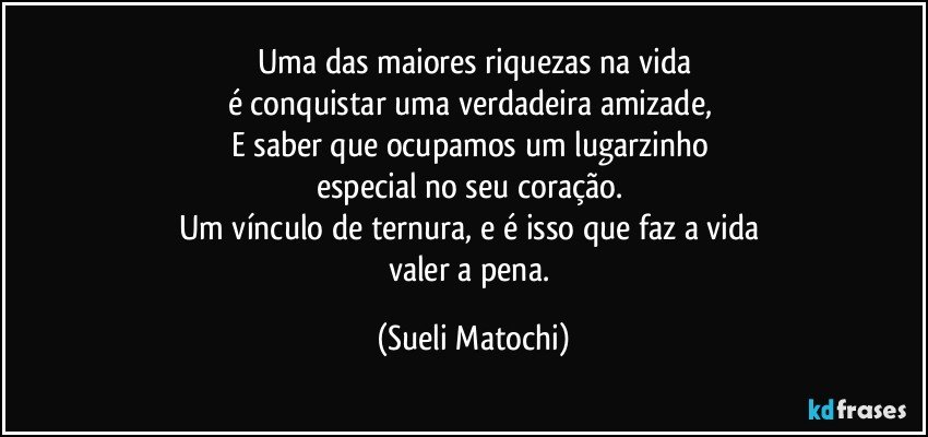 Uma das maiores riquezas na vida
é conquistar uma verdadeira amizade, 
E saber que ocupamos um lugarzinho 
especial no seu coração. 
Um vínculo de ternura, e é isso que faz a vida 
valer a pena. (Sueli Matochi)