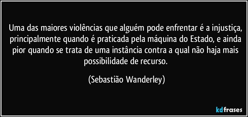 Uma das maiores violências que alguém pode enfrentar é a injustiça, principalmente quando é praticada pela máquina do Estado, e ainda pior quando se trata de uma instância contra a qual não haja mais possibilidade de recurso. (Sebastião Wanderley)