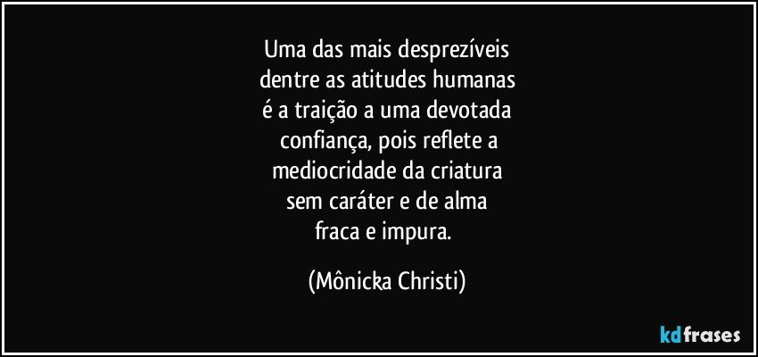 Uma das mais desprezíveis
dentre as atitudes humanas
é a traição a uma devotada
 confiança, pois reflete a
mediocridade da criatura
sem caráter e de alma
fraca e impura. (Mônicka Christi)