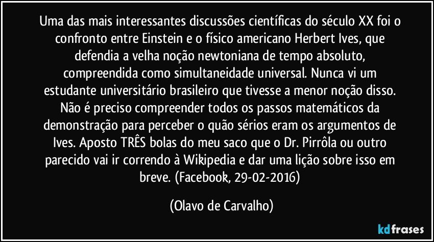 Uma das mais interessantes discussões científicas do século XX foi o confronto entre Einstein e o físico americano Herbert Ives, que defendia a velha noção newtoniana de tempo absoluto, compreendida como simultaneidade universal. Nunca vi um estudante universitário brasileiro que tivesse a menor noção disso. Não é preciso compreender todos os passos matemáticos da demonstração para perceber o quão sérios eram os argumentos de Ives. Aposto TRÊS bolas do meu saco que o Dr. Pirrôla ou outro parecido vai ir correndo à Wikipedia e dar uma lição sobre isso em breve. (Facebook, 29-02-2016) (Olavo de Carvalho)