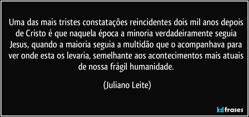 Uma das mais tristes constatações reincidentes dois mil anos depois de Cristo é que naquela época a minoria verdadeiramente seguia Jesus, quando a maioria seguia a multidão que o acompanhava para ver onde esta os levaria, semelhante aos acontecimentos mais atuais de nossa frágil humanidade. (Juliano Leite)