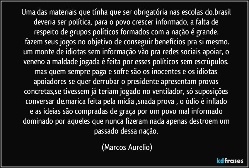 Uma.das materiais que tínha que ser obrigatória nas escolas do.brasil deveria ser política, para o  povo crescer informado, a falta de respeito de grupos políticos formados com a nação é  grande. 
fazem seus jogos no objetivo de conseguir benefícios  pra si mesmo.
um monte de idiotas sem informação vão pra redes sociais apoiar, o veneno a maldade jogada é feita por esses políticos sem escrúpulos. 
mas quem sempre paga e sofre são os inocentes e os idiotas apoiadores se quer derrubar o presidente apresentam provas concretas,se tivessem já  teriam jogado no ventilador, só suposições conversar de.marica  feita pela mídia ,snada  prova , o ódio é inflado e as ideias são  compradas de graça por um povo mal informado dominado por aqueles que nunca fizeram nada apenas destroem um passado dessa nação. (Marcos Aurelio)