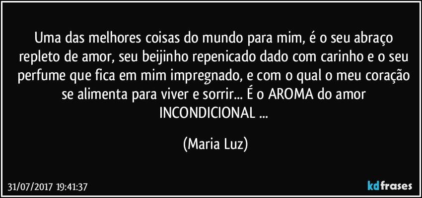 Uma das melhores coisas do mundo para mim, é o seu abraço  repleto de amor, seu beijinho repenicado dado com carinho e o seu perfume que fica em mim impregnado, e com o qual o meu coração se alimenta para viver e sorrir... É o AROMA do amor INCONDICIONAL ... (Maria Luz)