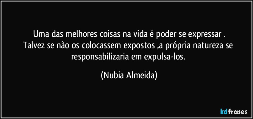 Uma das melhores coisas  na vida é poder se expressar .
Talvez se não os colocassem  expostos ,a própria natureza se responsabilizaria em expulsa-los. (Nubia Almeida)