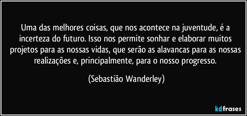 Uma das melhores coisas, que nos acontece na juventude, é a incerteza do futuro. Isso nos permite sonhar e elaborar muitos projetos para as nossas vidas, que serão as alavancas para as nossas realizações e, principalmente, para o nosso progresso. (Sebastião Wanderley)