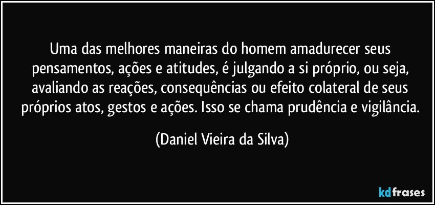 Uma das melhores maneiras do homem amadurecer seus pensamentos, ações e atitudes, é julgando a si próprio, ou seja, avaliando as reações, consequências ou efeito colateral de seus próprios atos, gestos e ações. Isso se chama prudência e vigilância. (Daniel Vieira da Silva)