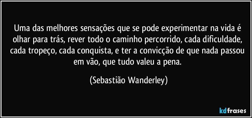 Uma das melhores sensações que se pode experimentar na vida é olhar para trás, rever todo o caminho percorrido, cada dificuldade, cada tropeço, cada conquista, e ter a convicção de que nada passou em vão, que tudo valeu a pena. (Sebastião Wanderley)