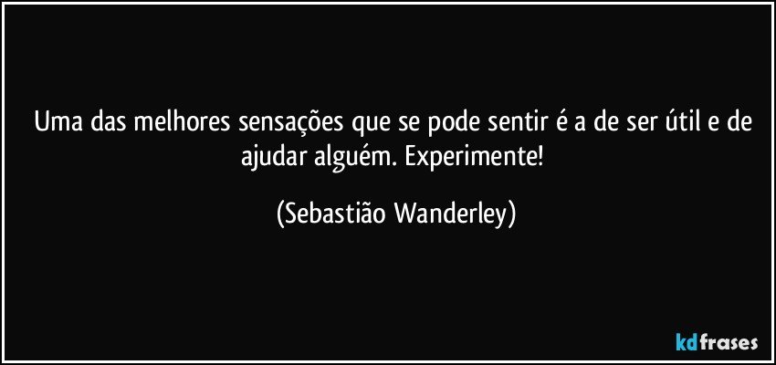 Uma das melhores sensações que se pode sentir é a de ser útil e de ajudar alguém. Experimente! (Sebastião Wanderley)