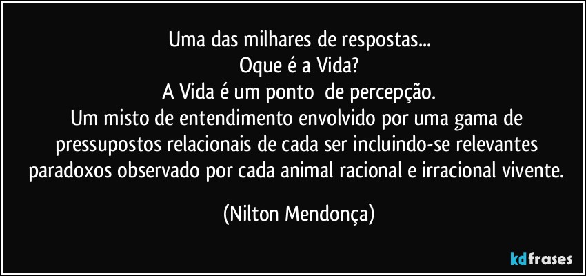 Uma das milhares de respostas...
Oque é a Vida?
A Vida é um ponto ⁠de percepção.
Um misto de entendimento envolvido por uma gama de pressupostos relacionais de cada ser incluindo-se relevantes paradoxos observado por cada  animal racional e irracional vivente. (Nilton Mendonça)