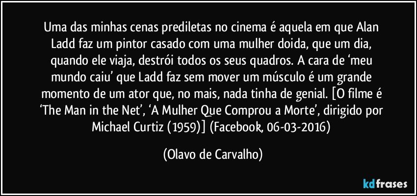 Uma das minhas cenas prediletas no cinema é aquela em que Alan Ladd faz um pintor casado com uma mulher doida, que um dia, quando ele viaja, destrói todos os seus quadros. A cara de ‘meu mundo caiu’ que Ladd faz sem mover um músculo é um grande momento de um ator que, no mais, nada tinha de genial. [O filme é ‘The Man in the Net’, ‘A Mulher Que Comprou a Morte’, dirigido por Michael Curtiz (1959)] (Facebook, 06-03-2016) (Olavo de Carvalho)